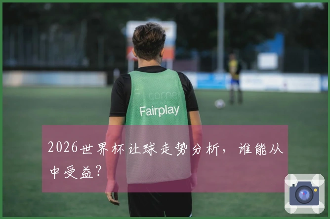 2026世界杯让球走势分析，谁能从中受益？