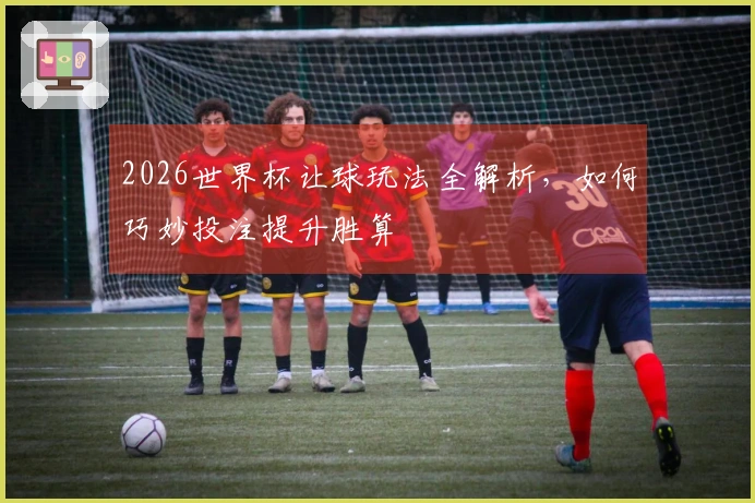2026世界杯让球玩法全解析，如何巧妙投注提升胜算