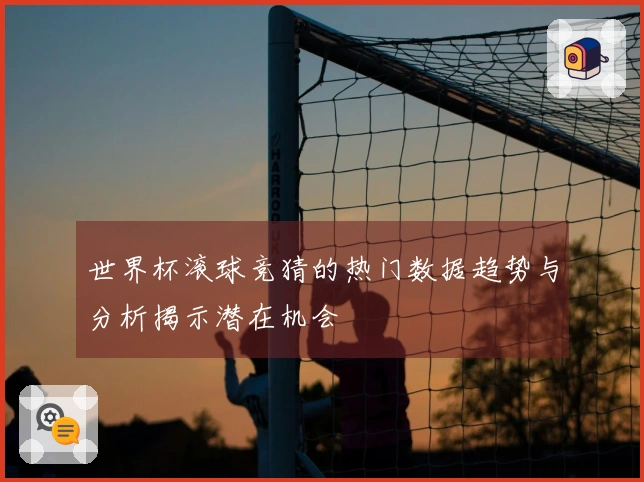 世界杯滚球竞猜的热门数据趋势与分析揭示潜在机会